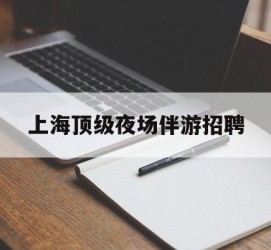 自贡上海顶级夜场伴游雇用(上海顶级夜场伴游雇用网)