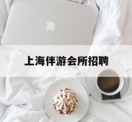 自贡上海伴游会所雇用(上海伴游雇用月入20)