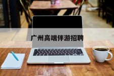 自贡广州高端伴游雇用(广州私家助理伴游雇用)