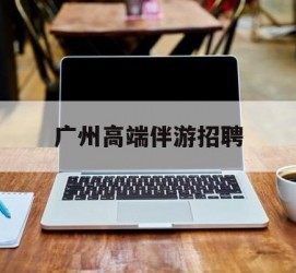 自贡广州高端伴游雇用(广州私家助理伴游雇用)